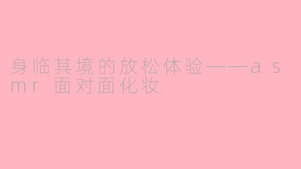 身临其境的放松体验——asmr面对面化妆