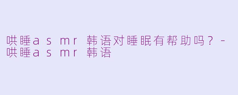 哄睡asmr韩语对睡眠有帮助吗？-哄睡asmr韩语