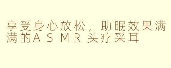 享受身心放松，助眠效果满满的ASMR头疗采耳