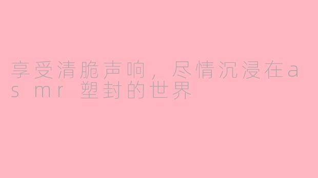 享受清脆声响,尽情沉浸在asmr塑封的世界