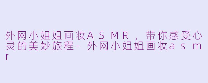 外网小姐姐画妆ASMR，带你感受心灵的美妙旅程-外网小姐姐画妆asmr