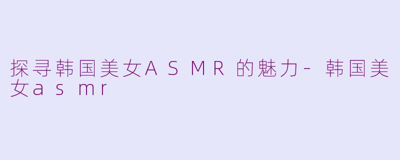 探寻韩国美女ASMR的魅力-韩国美女asmr