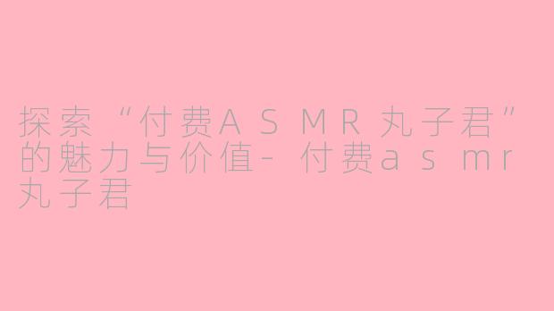探索“付费ASMR丸子君”的魅力与价值-付费asmr丸子君