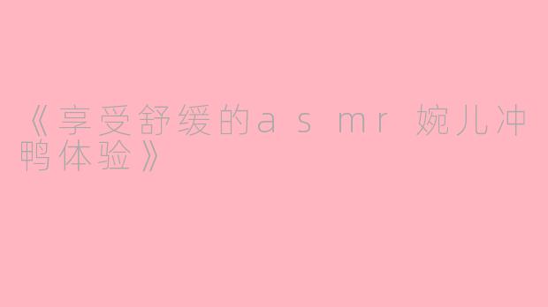 《享受舒缓的asmr婉儿冲鸭体验》