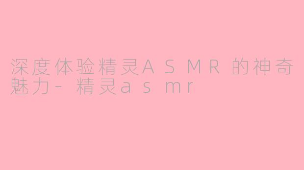 深度体验精灵ASMR的神奇魅力-精灵asmr