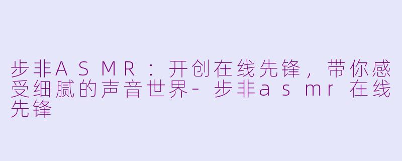 步非ASMR：开创在线先锋，带你感受细腻的声音世界-步非asmr在线先锋