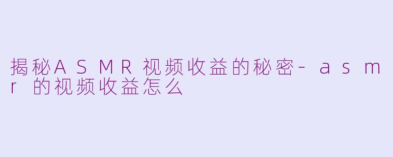 揭秘ASMR视频收益的秘密-asmr的视频收益怎么