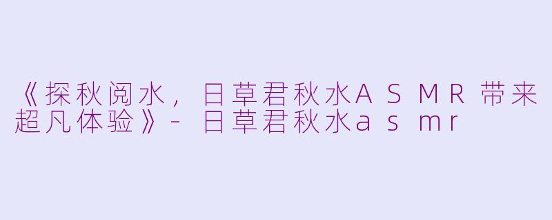 《探秋阅水，日草君秋水ASMR带来超凡体验》-日草君秋水asmr