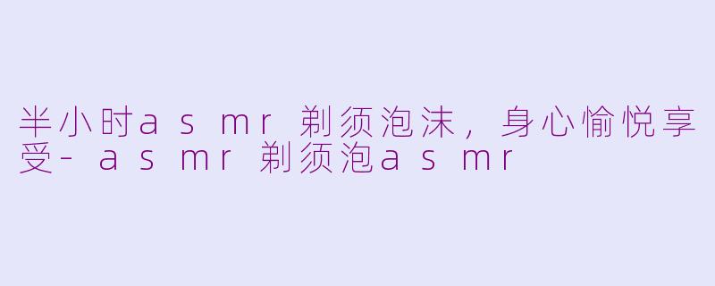 半小时asmr剃须泡沫，身心愉悦享受-asmr剃须泡asmr