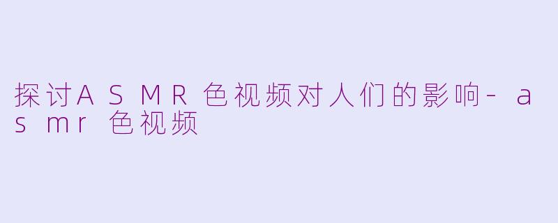 探讨ASMR色视频对人们的影响-asmr色视频
