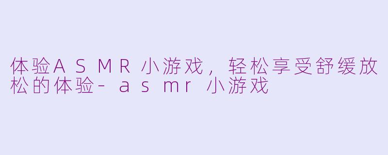 体验ASMR小游戏，轻松享受舒缓放松的体验-asmr小游戏