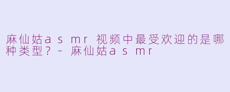 麻仙姑asmr视频中最受欢迎的是哪种类型？