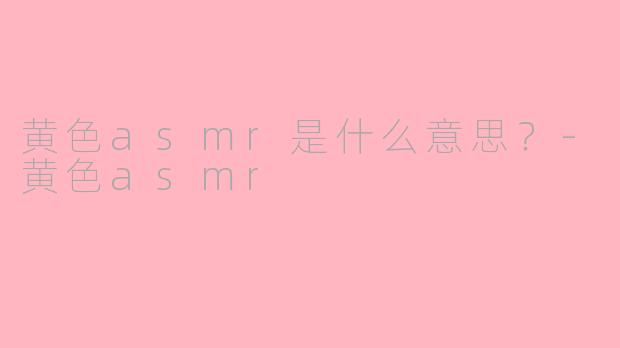 黄色asmr是什么意思？-黄色asmr
