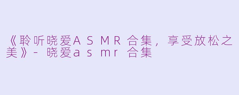 《聆听晓爱ASMR合集，享受放松之美》-晓爱asmr合集