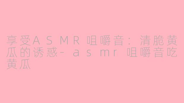 享受ASMR咀嚼音：清脆黄瓜的诱惑-asmr咀嚼音吃黄瓜