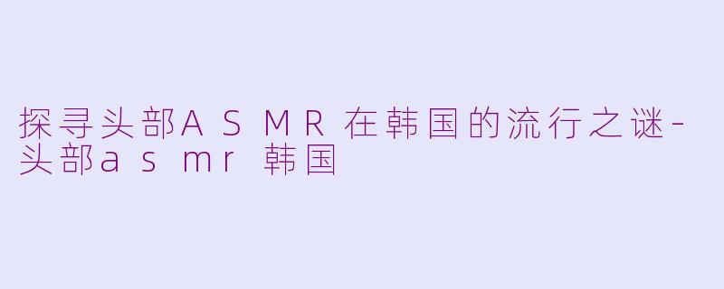 探寻头部ASMR在韩国的流行之谜-头部asmr韩国