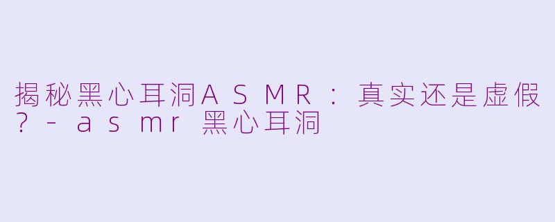 揭秘黑心耳洞ASMR：真实还是虚假？-asmr黑心耳洞