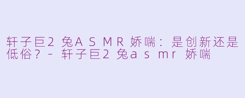 轩子巨2兔ASMR娇喘：是创新还是低俗？-轩子巨2兔asmr娇喘