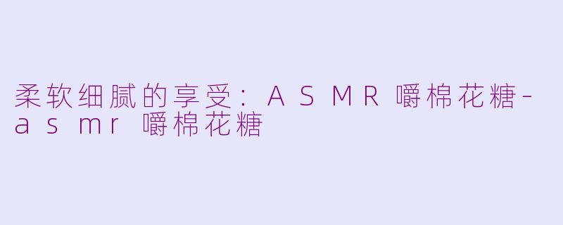 柔软细腻的享受：ASMR嚼棉花糖-asmr嚼棉花糖