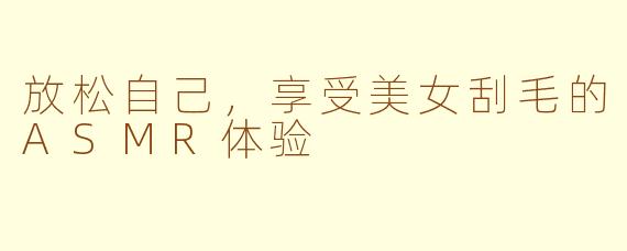 放松自己，享受美女刮毛的ASMR体验