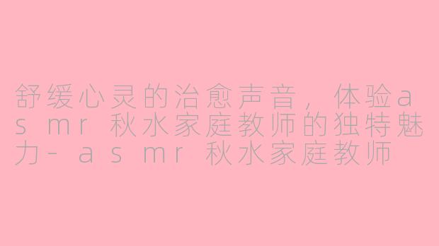 舒缓心灵的治愈声音，体验asmr秋水家庭教师的独特魅力-asmr秋水家庭教师