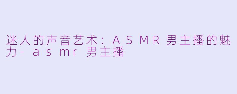 迷人的声音艺术：ASMR男主播的魅力-asmr男主播