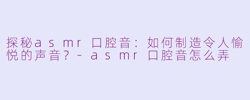 探秘asmr口腔音：如何制造令人愉悦的声音？-asmr口腔音怎么弄