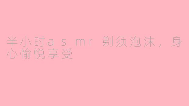 半小时asmr剃须泡沫，身心愉悦享受