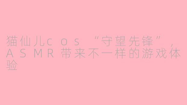 猫仙儿cos“守望先锋”，ASMR带来不一样的游戏体验