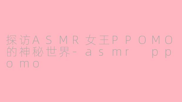 探访ASMR女王PPOMO的神秘世界-asmr ppomo