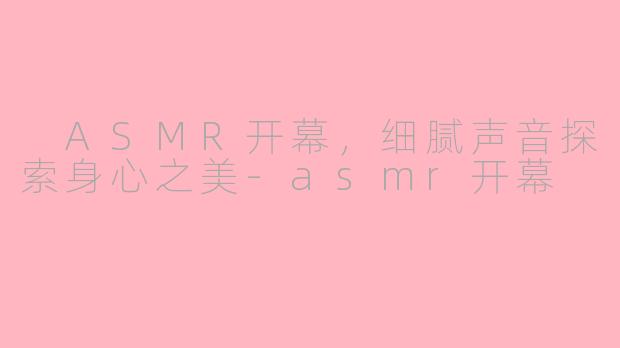  ASMR开幕，细腻声音探索身心之美-asmr开幕