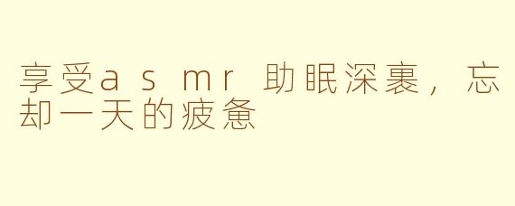 享受asmr助眠深裹，忘却一天的疲惫