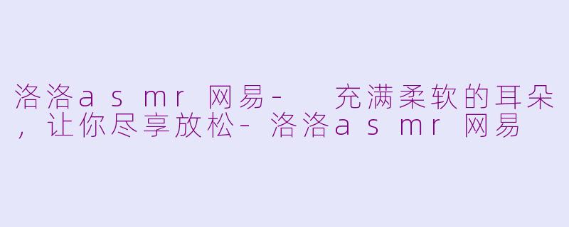 洛洛asmr网易- 充满柔软的耳朵，让你尽享放松-洛洛asmr网易