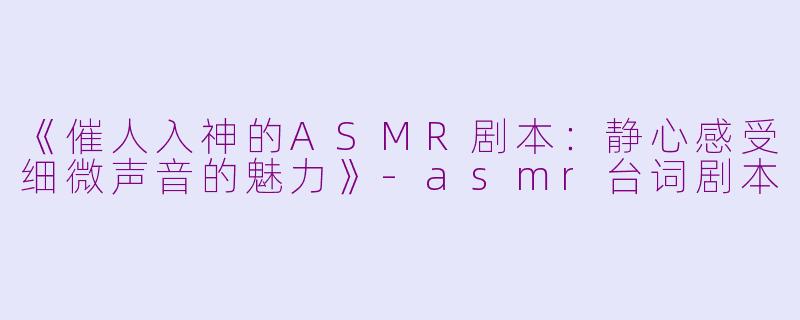 《催人入神的ASMR剧本：静心感受细微声音的魅力》-asmr台词剧本
