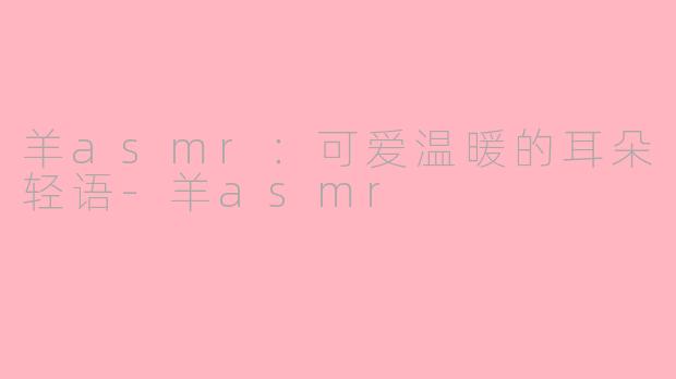 羊asmr：可爱温暖的耳朵轻语-羊asmr