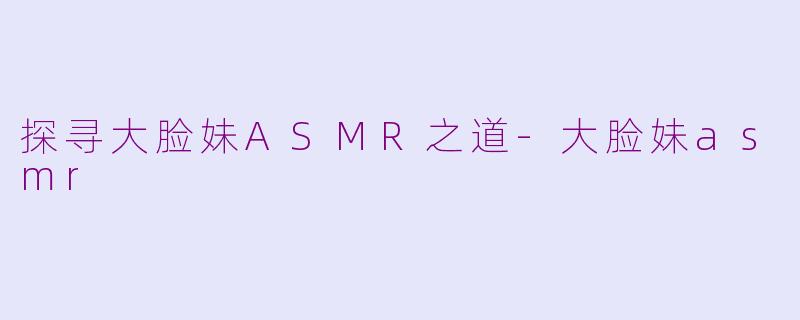 探寻大脸妹ASMR之道-大脸妹asmr