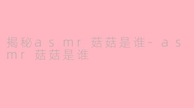 揭秘asmr菇菇是谁-asmr菇菇是谁
