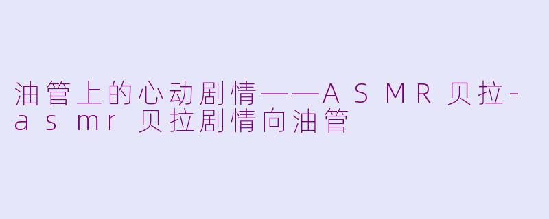 油管上的心动剧情——ASMR贝拉-asmr贝拉剧情向油管