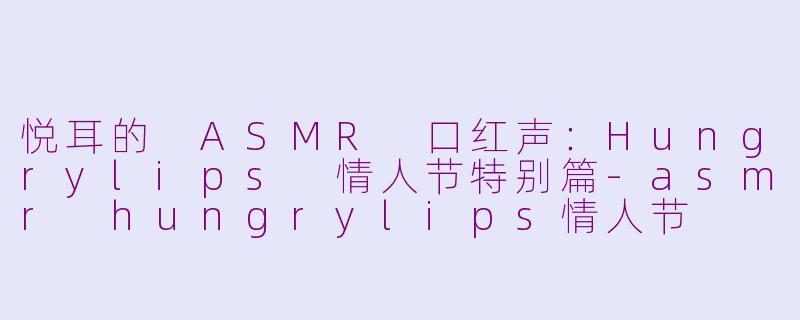 悦耳的 ASMR 口红声：Hungrylips 情人节特别篇-asmr hungrylips情人节
