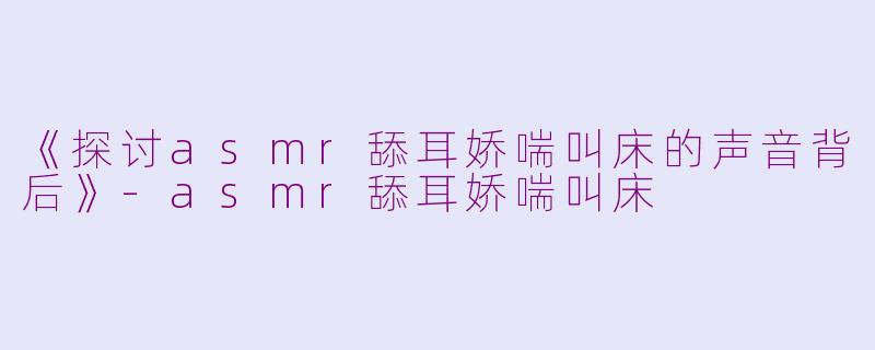 《探讨asmr舔耳娇喘叫床的声音背后》-asmr舔耳娇喘叫床