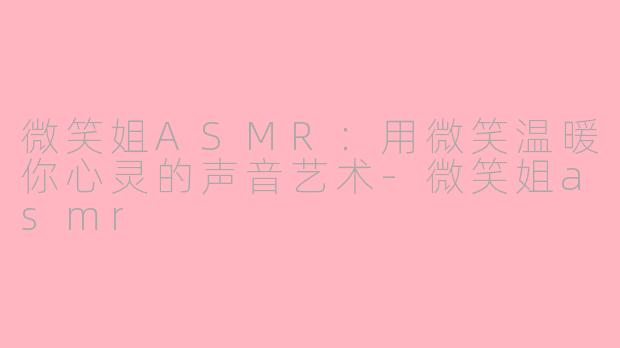 微笑姐ASMR：用微笑温暖你心灵的声音艺术-微笑姐asmr
