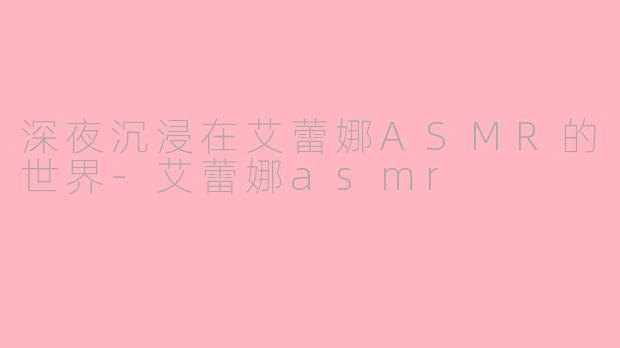 深夜沉浸在艾蕾娜ASMR的世界-艾蕾娜asmr