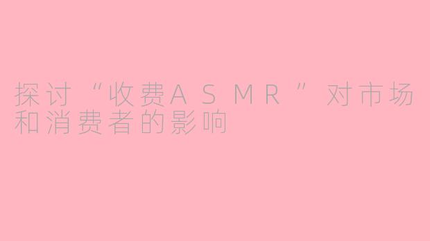 探讨“收费ASMR”对市场和消费者的影响