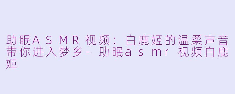助眠ASMR视频：白鹿姬的温柔声音带你进入梦乡-助眠asmr视频白鹿姬
