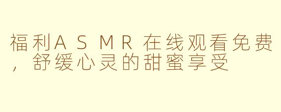 福利ASMR在线观看免费，舒缓心灵的甜蜜享受