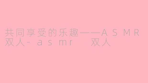 共同享受的乐趣——ASMR双人-asmr 双人