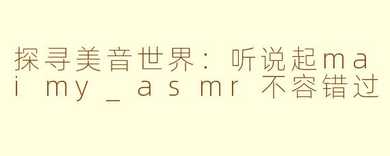 探寻美音世界：听说起maimy_asmr不容错过