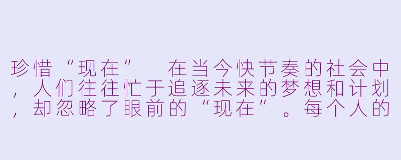 珍惜“现在”
在当今快节奏的社会中，人们往往忙于追逐未来的梦想和计划，却忽略了眼前的“现在”。每个人的生命都是由无数个“现在”组成的，而这些“现在”正是我们生活的真正意义所在。-