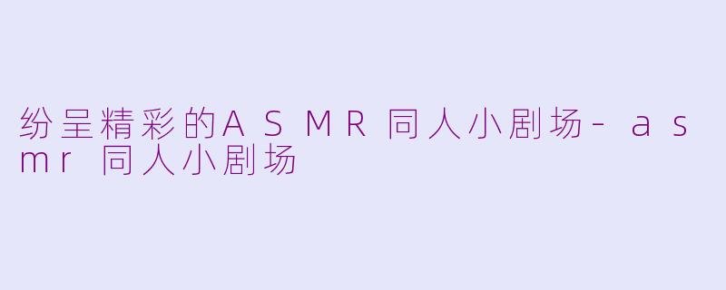 纷呈精彩的ASMR同人小剧场