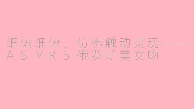 细语细语，仿佛触动灵魂——ASMRS俄罗斯美女吻